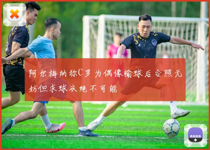 阿尔梅纳称C罗为偶像输球后合照无妨但求球衣绝不可能