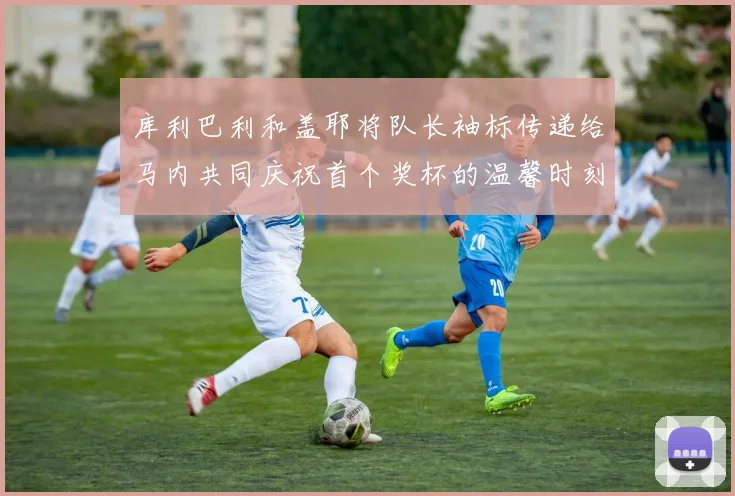 库利巴利和盖耶将队长袖标传递给马内共同庆祝首个奖杯的温馨时刻