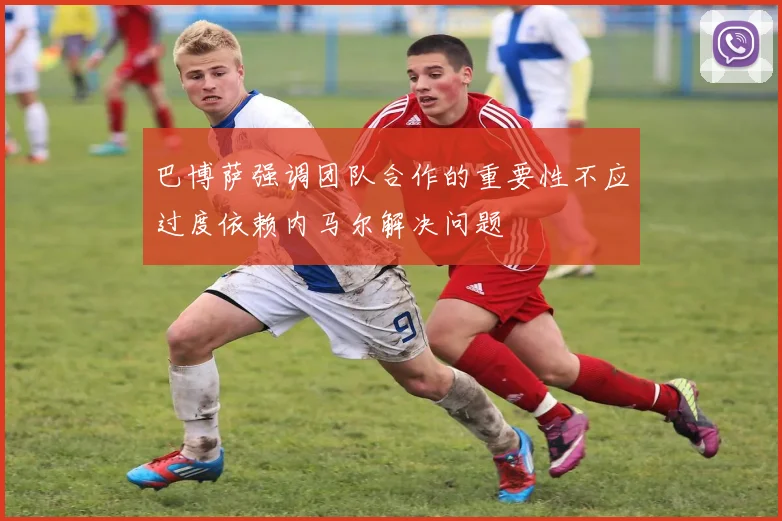 巴博萨强调团队合作的重要性不应过度依赖内马尔解决问题