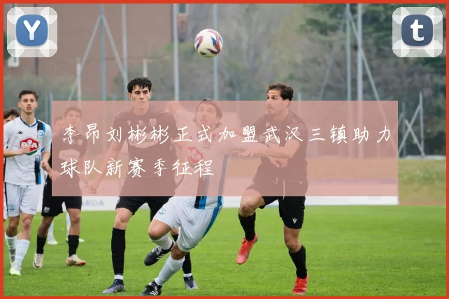 李昂刘彬彬正式加盟武汉三镇助力球队新赛季征程
