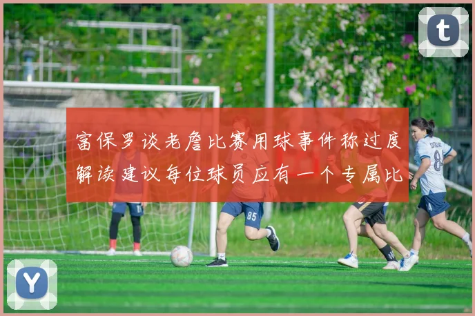 富保罗谈老詹比赛用球事件称过度解读建议每位球员应有一个专属比赛用球