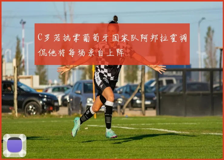 C罗若执掌葡萄牙国家队阿邦拉霍调侃他将每场亲自上阵
