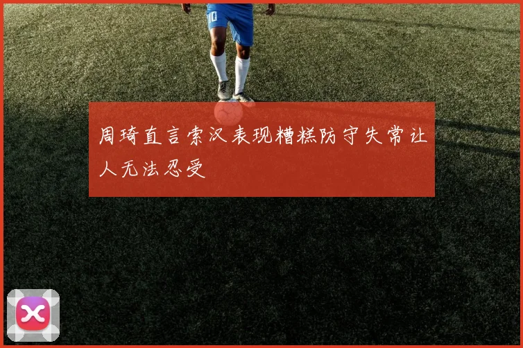 周琦直言索汉表现糟糕防守失常让人无法忍受
