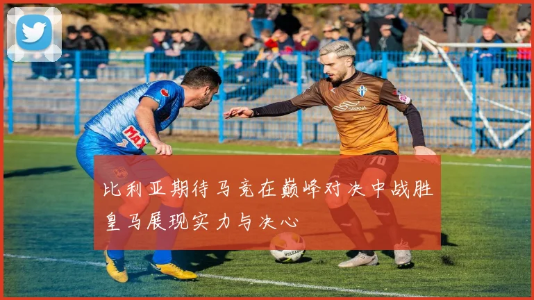 比利亚期待马竞在巅峰对决中战胜皇马展现实力与决心