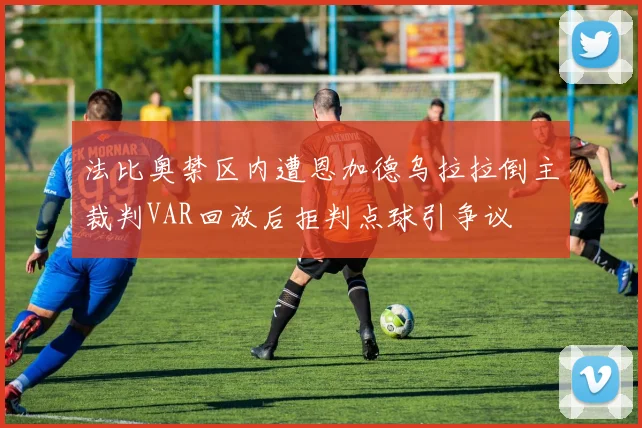 法比奥禁区内遭恩加德乌拉拉倒主裁判VAR回放后拒判点球引争议