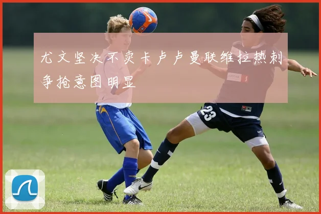 尤文坚决不卖卡卢卢曼联维拉热刺争抢意图明显