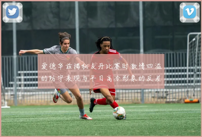 爱德华兹揭秘麦丹比赛时激情四溢的防守表现与平日高冷形象的反差