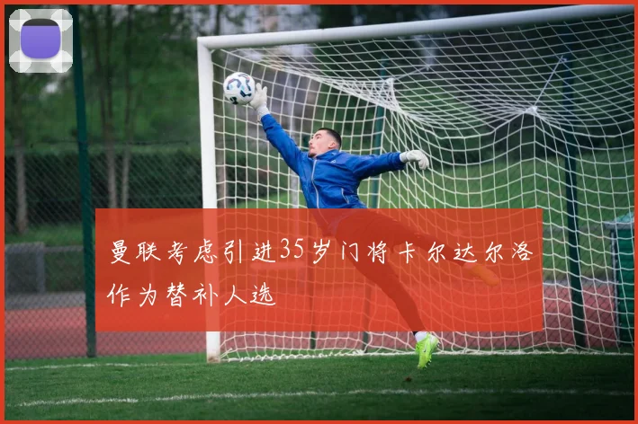 曼联考虑引进35岁门将卡尔达尔洛作为替补人选
