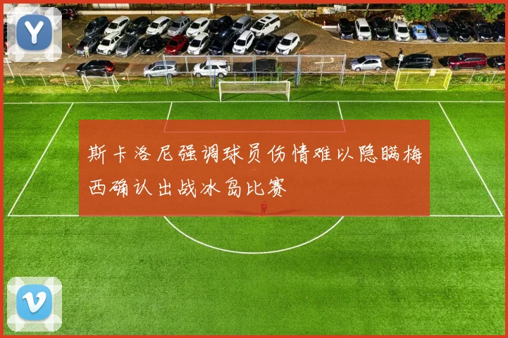 斯卡洛尼强调球员伤情难以隐瞒梅西确认出战冰岛比赛