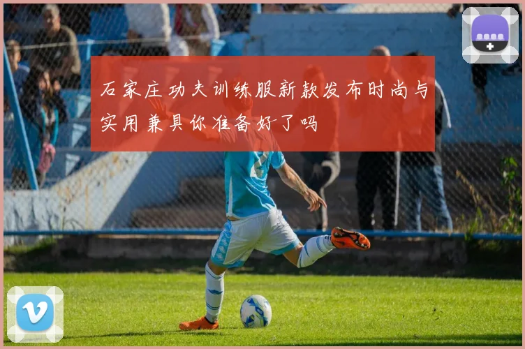 石家庄功夫训练服新款发布时尚与实用兼具你准备好了吗