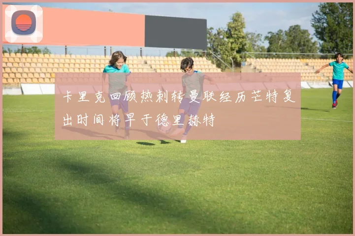 卡里克回顾热刺转曼联经历芒特复出时间将早于德里赫特