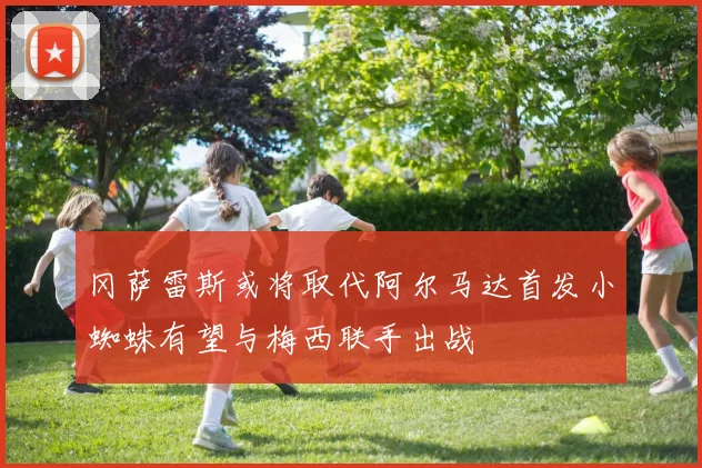 冈萨雷斯或将取代阿尔马达首发小蜘蛛有望与梅西联手出战