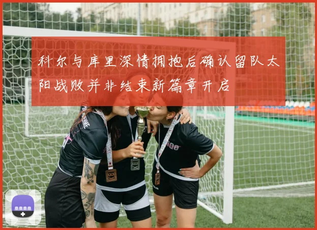 科尔与库里深情拥抱后确认留队太阳战败并非结束新篇章开启