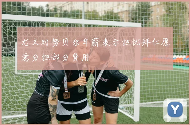尤文对努贝尔年薪表示担忧拜仁愿意分担部分费用