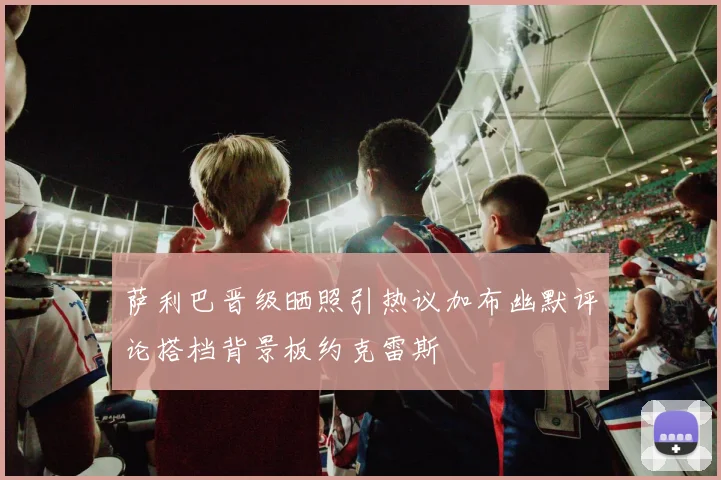 萨利巴晋级晒照引热议加布幽默评论搭档背景板约克雷斯