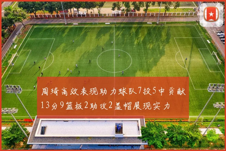 周琦高效表现助力球队7投5中贡献13分9篮板2助攻2盖帽展现实力
