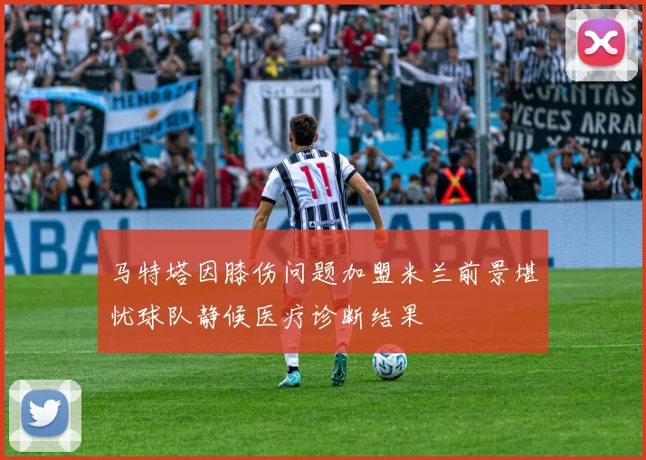 马特塔因膝伤问题加盟米兰前景堪忧球队静候医疗诊断结果